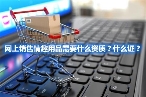 網(wǎng)上銷(xiāo)售情趣用品需要什么資質(zhì)？什么證？