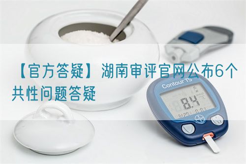 【官方答疑】湖南審評官網公布6個共性問題答疑