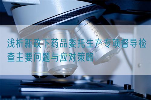 淺析新政下藥品委托生產專項督導檢查主要問題與應對策略