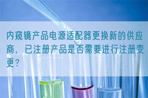 內窺鏡產品電源適配器更換新的供應商，已注冊產品是否需要進行注冊變更？(圖1)