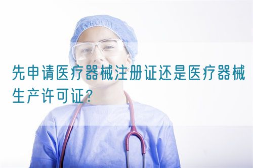 先申請醫療器械注冊證還是醫療器械生產許可證？(圖1)