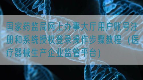 國家藥監(jiān)局網(wǎng)上辦事大廳用戶賬號注冊和系統(tǒng)授權登錄操作步驟教程(醫(yī)療器械生產(chǎn)企業(yè)監(jiān)管平臺)