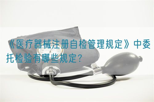 《醫療器械注冊自檢管理規定》中委托檢驗有哪些規定？(圖1)