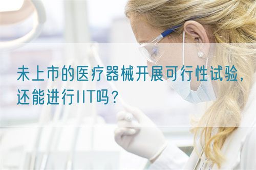 未上市的醫(yī)療器械開展可行性試驗(yàn)，還能進(jìn)行IIT嗎？(圖1)