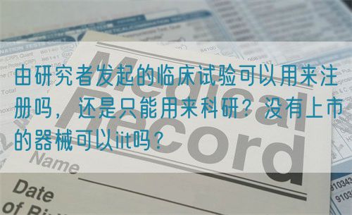 由研究者發起的臨床試驗可以用來注冊嗎，還是只能用來科研？沒有上市的器械可以iit嗎？(圖1)