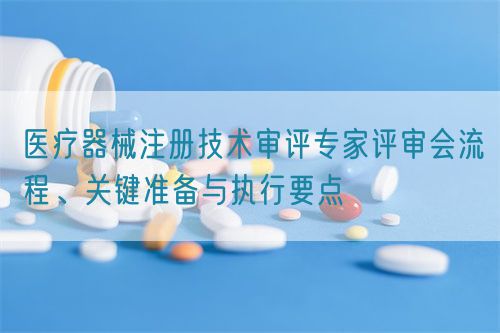 醫療器械注冊技術審評專家評審會流程、關鍵準備與執行要點(圖1)