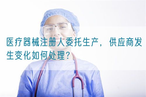 醫療器械注冊人委托生產，供應商發生變化如何處理？(圖1)