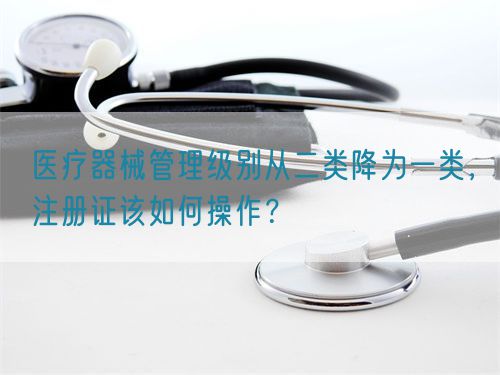 醫療器械管理級別從二類降為一類，注冊證該如何操作？(圖1)