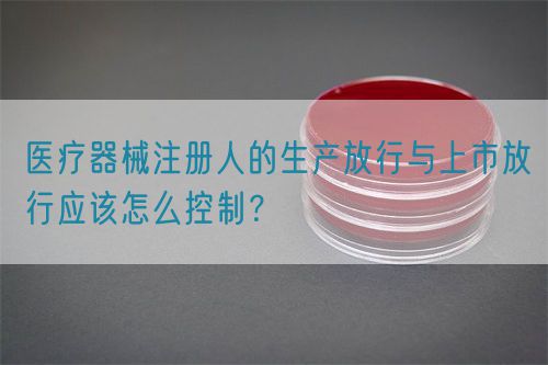 醫(yī)療器械注冊人的生產(chǎn)放行與上市放行應該怎么控制？(圖1)