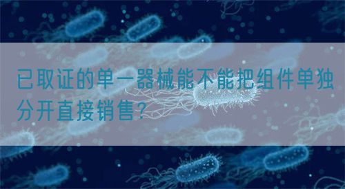 已取證的單一器械能不能把組件單獨分開直接銷售？(圖1)