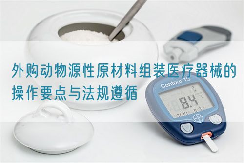 外購動(dòng)物源性原材料組裝醫(yī)療器械的操作要點(diǎn)與法規(guī)遵循(圖1)