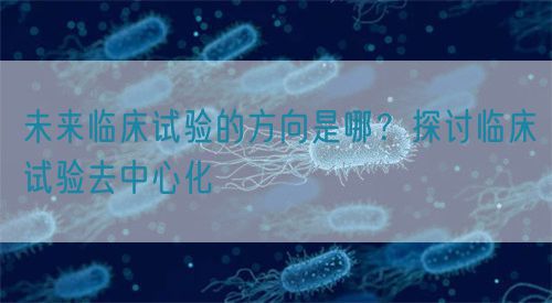 未來臨床試驗(yàn)的方向是哪？探討臨床試驗(yàn)去中心化