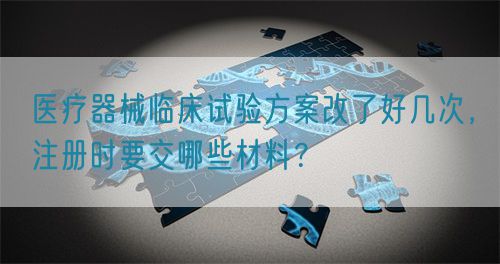 醫(yī)療器械臨床試驗方案改了好幾次，注冊時要交哪些材料？(圖1)