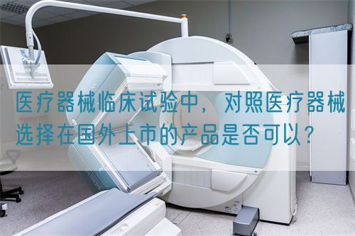 醫(yī)療器械臨床試驗(yàn)中，對(duì)照醫(yī)療器械選擇在國(guó)外上市的產(chǎn)品是否可以？(圖1)