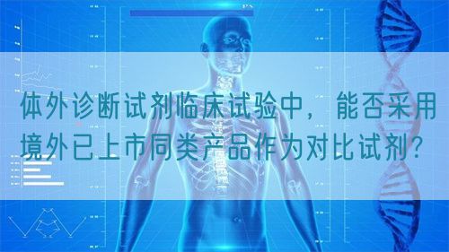體外診斷試劑臨床試驗(yàn)中，能否采用境外已上市同類產(chǎn)品作為對(duì)比試劑？(圖1)