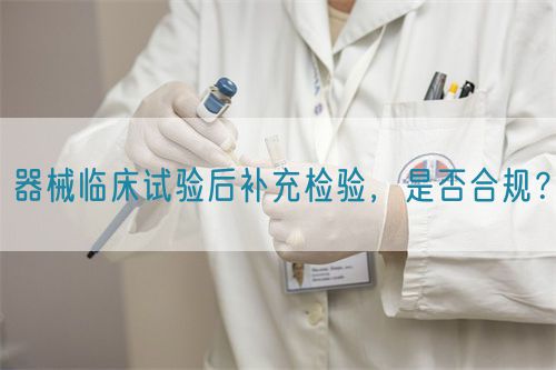 器械臨床試驗后補充檢驗，是否合規(guī)？(圖1)