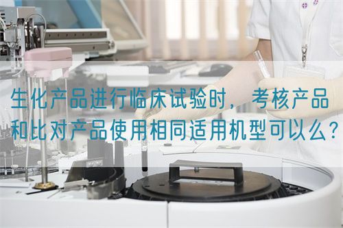 生化產(chǎn)品進(jìn)行臨床試驗(yàn)時(shí)，考核產(chǎn)品和比對(duì)產(chǎn)品使用相同適用機(jī)型可以么？(圖1)