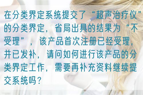 在分類界定系統(tǒng)提交了“超聲治療儀”的分類界定，省局出具的結果為“不受理”，該產品首次注冊已經受理，并已發(fā)補，請問如何進行該產品的分類界定工作，需要再補充資料繼續(xù)提交系統(tǒng)嗎？(圖1)