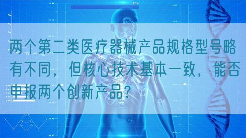 兩個第二類醫(yī)療器械產品規(guī)格型號略有不同，但核心技術基本一致，能否申報兩個創(chuàng)新產品？(圖1)
