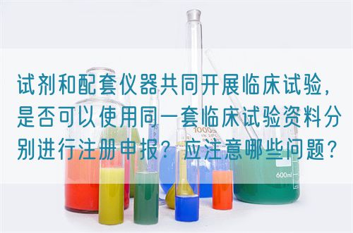 試劑和配套儀器共同開展臨床試驗，是否可以使用同一套臨床試驗資料分別進行注冊申報？應(yīng)注意哪些問題？(圖1)