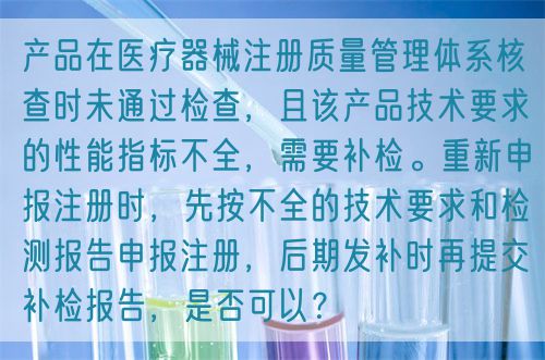 產(chǎn)品在醫(yī)療器械注冊質(zhì)量管理體系核查時(shí)未通過檢查，且該產(chǎn)品技術(shù)要求的性能指標(biāo)不全，需要補(bǔ)檢。重新申報(bào)注冊時(shí)，先按不全的技術(shù)要求和檢測報(bào)告申報(bào)注冊，后期發(fā)補(bǔ)時(shí)再提交補(bǔ)檢報(bào)告，是否可以？(圖1)