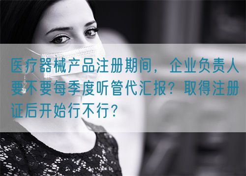 醫療器械產品注冊期間，企業負責人要不要每季度聽管代匯報？取得注冊證后開始行不行？(圖1)