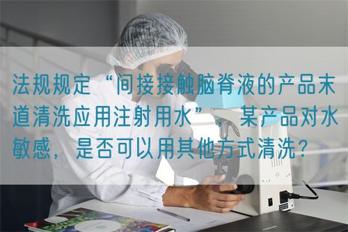 法規(guī)規(guī)定“間接接觸腦脊液的產品末道清洗應用注射用水”，某產品對水敏感，是否可以用其他方式清洗？(圖1)