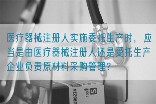 醫療器械注冊人實施委托生產時，應當是由醫療器械注冊人還是受托生產企業負責原材料采購管理？(圖1)