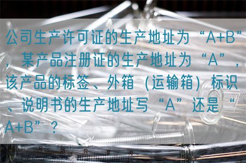 公司生產(chǎn)許可證的生產(chǎn)地址為“A+B”，某產(chǎn)品注冊(cè)證的生產(chǎn)地址為“A”，該產(chǎn)品的標(biāo)簽、外箱（運(yùn)輸箱）標(biāo)識(shí)、說明書的生產(chǎn)地址寫“A”還是“A+B”？(圖1)