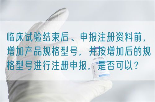 臨床試驗結束后、申報注冊資料前，增加產品規格型號，并按增加后的規格型號進行注冊申報，是否可以？(圖1)