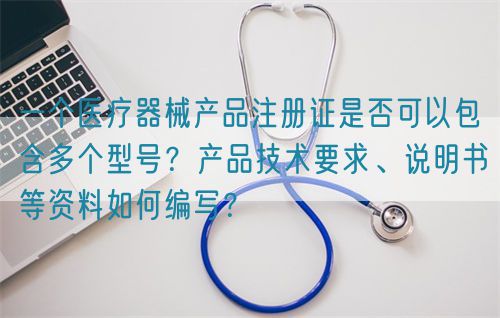 一個醫(yī)療器械產(chǎn)品注冊證是否可以包含多個型號？產(chǎn)品技術(shù)要求、說明書等資料如何編寫？(圖1)