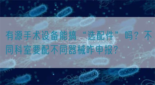 有源手術設備能搞“選配件”嗎？不同科室要配不同器械咋申報？(圖1)