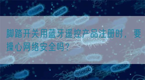 腳踏開關用藍牙遙控產品注冊時，要操心網絡安全嗎？(圖1)