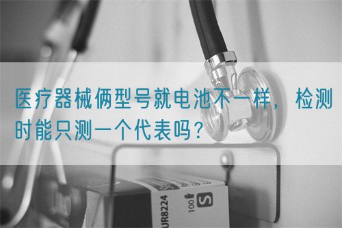 醫(yī)療器械倆型號(hào)就電池不一樣，檢測(cè)時(shí)能只測(cè)一個(gè)代表嗎？