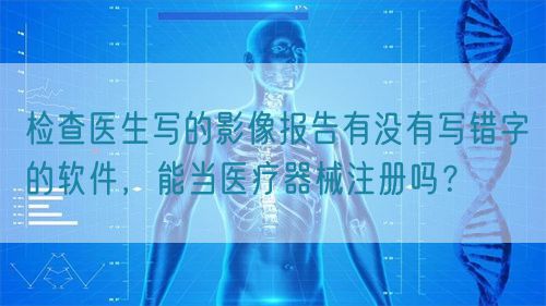 檢查醫生寫的影像報告有沒有寫錯字的軟件，能當醫療器械注冊嗎？(圖1)