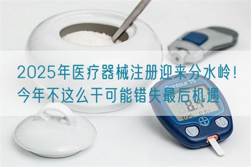 2025年醫療器械注冊迎來分水嶺！今年不這么干可能錯失最后機遇(圖1)