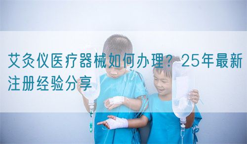艾灸儀醫(yī)療器械如何辦理？25年最新注冊經(jīng)驗分享(圖1)